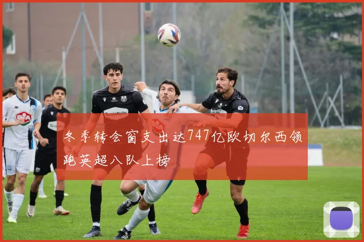 冬季转会窗支出达747亿欧切尔西领跑英超八队上榜