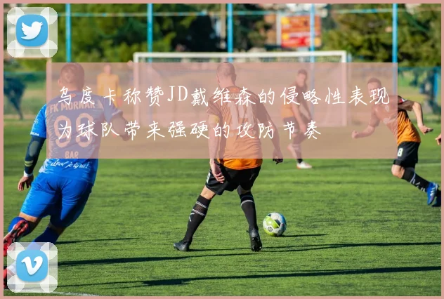 乌度卡称赞JD戴维森的侵略性表现为球队带来强硬的攻防节奏