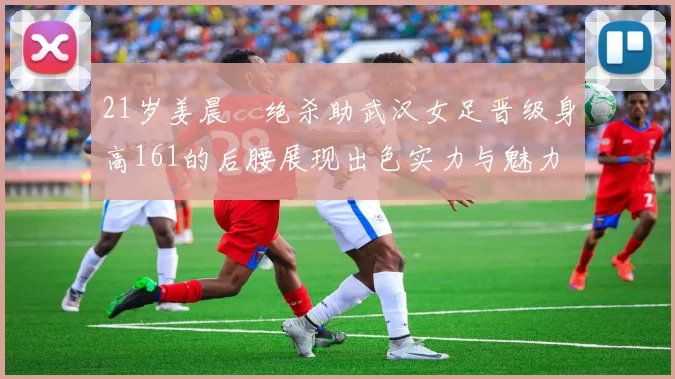 21岁姜晨璟绝杀助武汉女足晋级身高161的后腰展现出色实力与魅力