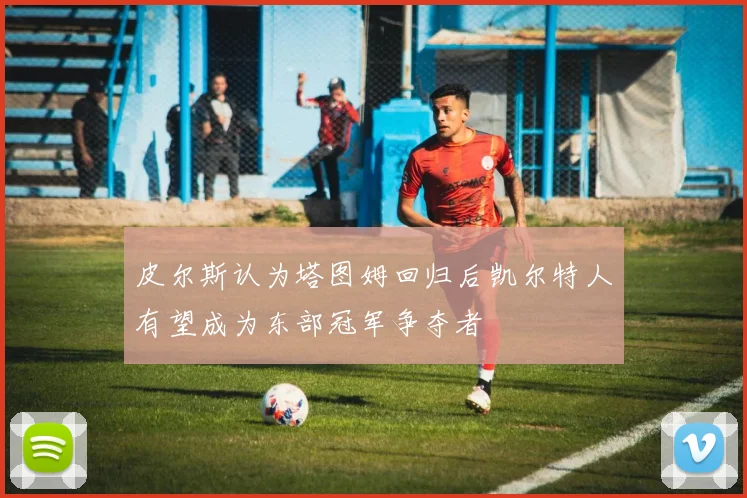 皮尔斯认为塔图姆回归后凯尔特人有望成为东部冠军争夺者