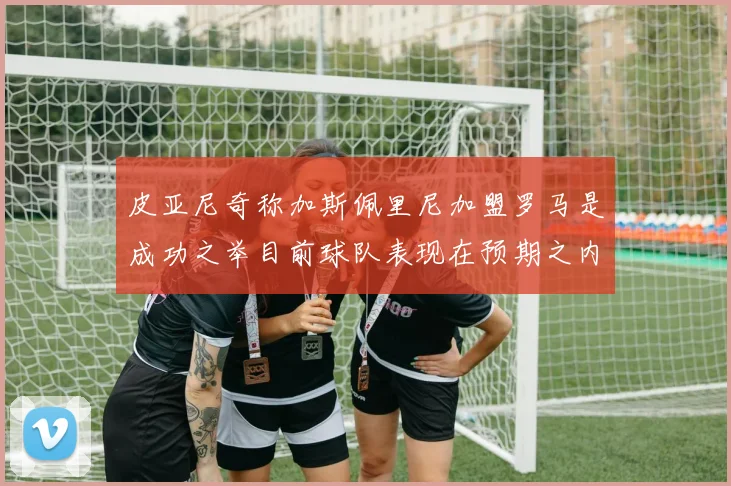 皮亚尼奇称加斯佩里尼加盟罗马是成功之举目前球队表现在预期之内