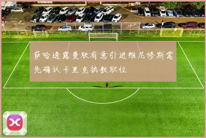 萨哈透露曼联有意引进维尼修斯需先确认卡里克执教职位