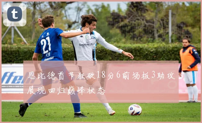 恩比德首节狂砍18分6前场板3助攻展现回归巅峰状态