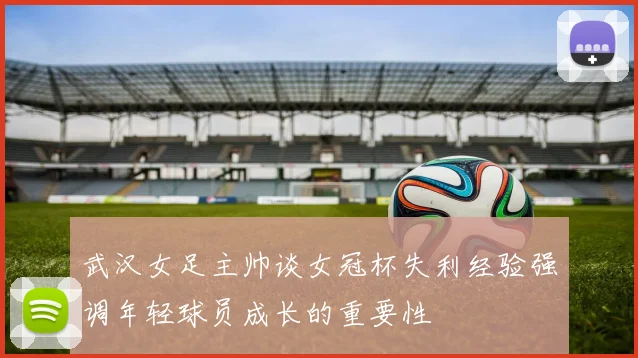 武汉女足主帅谈女冠杯失利经验强调年轻球员成长的重要性