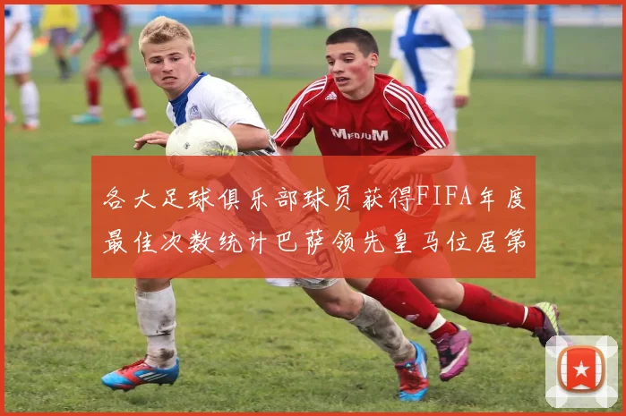 各大足球俱乐部球员获得FIFA年度最佳次数统计巴萨领先皇马位居第二