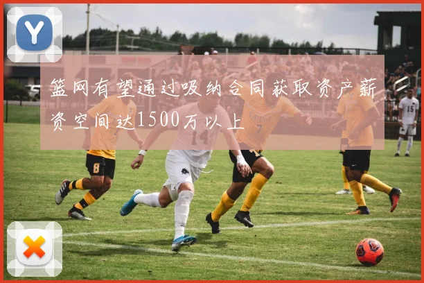 篮网有望通过吸纳合同获取资产薪资空间达1500万以上