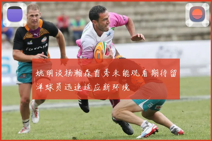 姚明谈杨瀚森首秀未能观看期待留洋球员迅速适应新环境