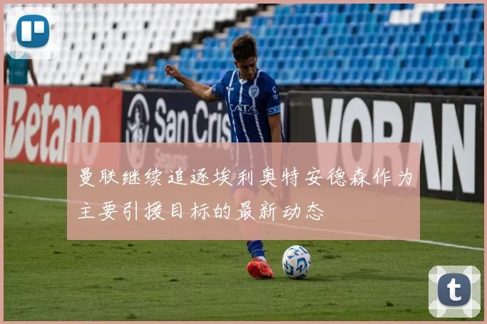 曼联继续追逐埃利奥特安德森作为主要引援目标的最新动态