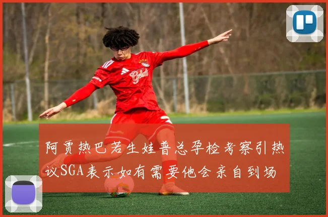 阿贾热巴若生娃普总孕检考察引热议SGA表示如有需要他会亲自到场