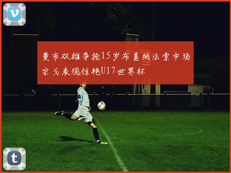曼市双雄争抢15岁布基纳法索中场宗戈表现惊艳U17世界杯