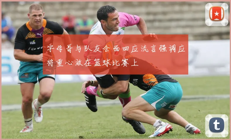 字母哥与队友会面回应流言强调应将重心放在篮球比赛上