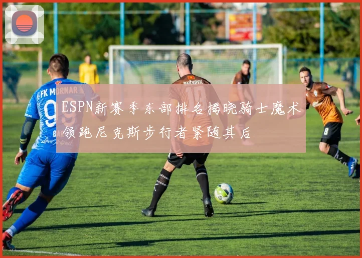 ESPN新赛季东部排名揭晓骑士魔术领跑尼克斯步行者紧随其后
