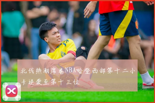 北伐热潮席卷NBA哈登西部第十二小卡逆袭至第十三位