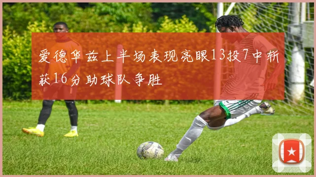 爱德华兹上半场表现亮眼13投7中斩获16分助球队争胜