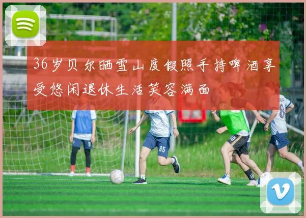 36岁贝尔晒雪山度假照手持啤酒享受悠闲退休生活笑容满面