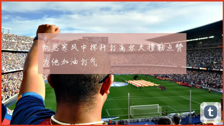 凯恩寒风中挥杆打高尔夫穆勒点赞为他加油打气