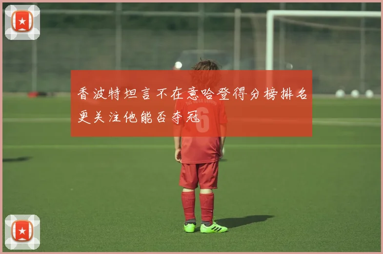 香波特坦言不在意哈登得分榜排名更关注他能否夺冠