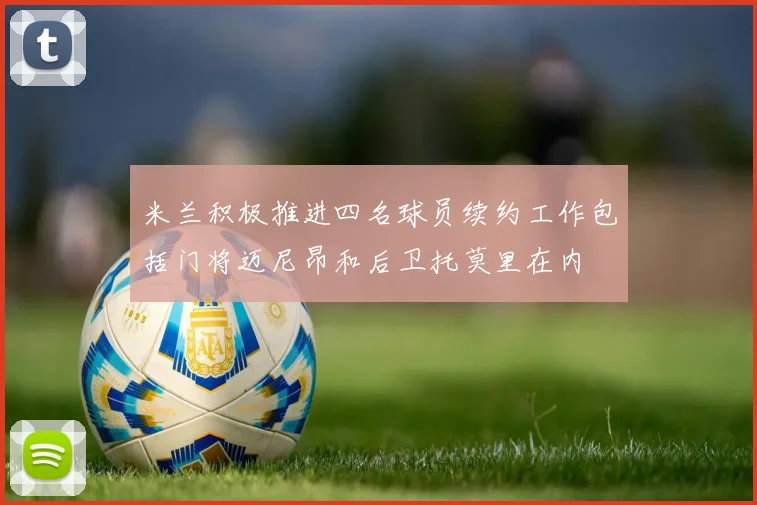 米兰积极推进四名球员续约工作包括门将迈尼昂和后卫托莫里在内