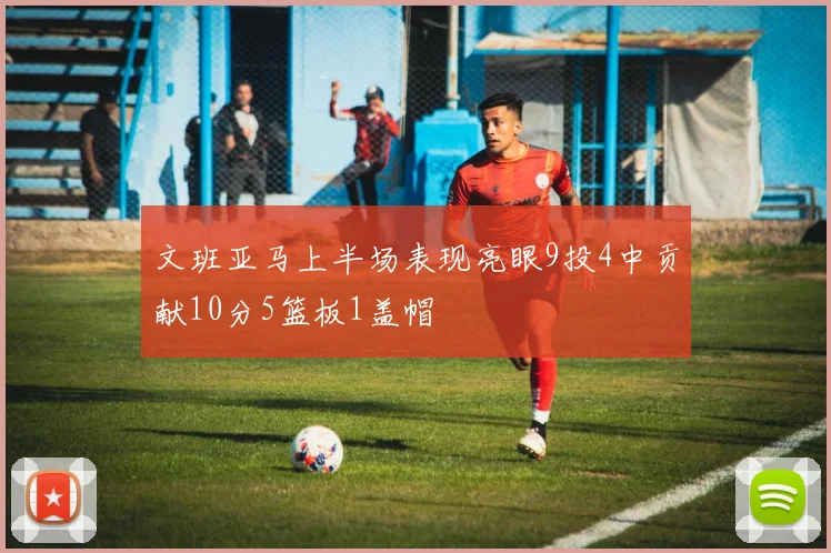 文班亚马上半场表现亮眼9投4中贡献10分5篮板1盖帽