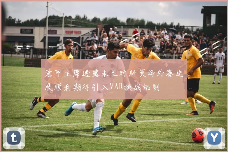 意甲主席透露米兰对科莫海外赛进展顺利期待引入VAR挑战机制