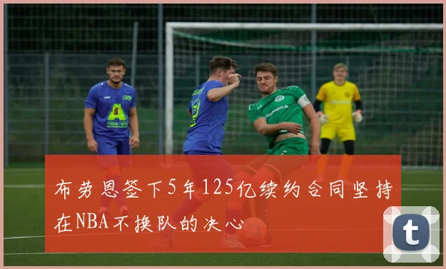 布劳恩签下5年125亿续约合同坚持在NBA不换队的决心