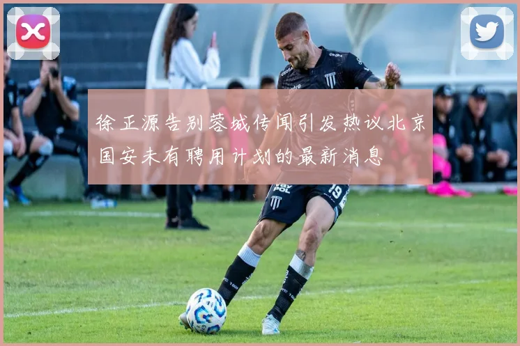 徐正源告别蓉城传闻引发热议北京国安未有聘用计划的最新消息