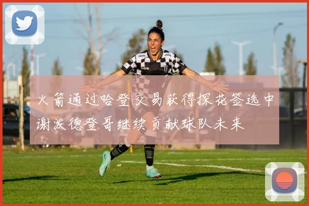 火箭通过哈登交易获得探花签选中谢泼德登哥继续贡献球队未来