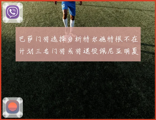 巴萨门将选择分析特尔施特根不在计划三名门将或将退役佩尼亚明夏回归展望