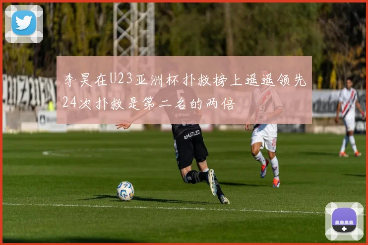 李昊在U23亚洲杯扑救榜上遥遥领先24次扑救是第二名的两倍