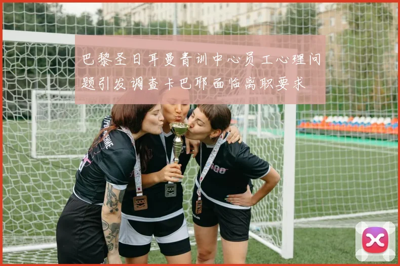 巴黎圣日耳曼青训中心员工心理问题引发调查卡巴耶面临离职要求