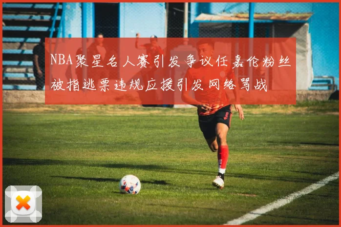 NBA聚星名人赛引发争议任嘉伦粉丝被指逃票违规应援引发网络骂战