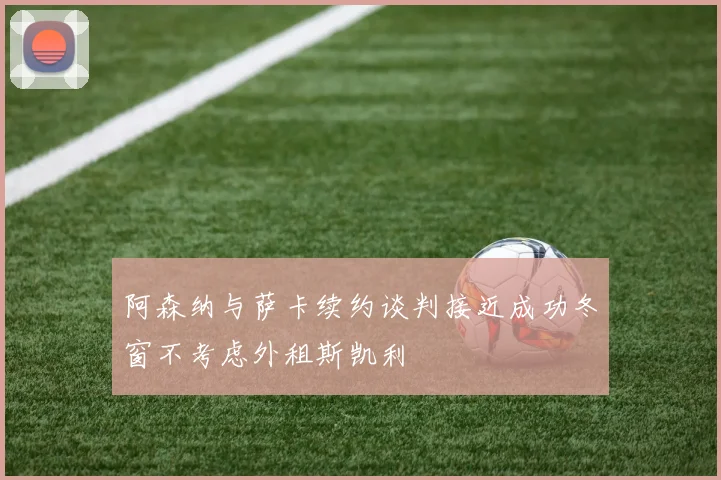 阿森纳与萨卡续约谈判接近成功冬窗不考虑外租斯凯利