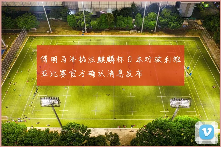 傅明马济执法麒麟杯日本对玻利维亚比赛官方确认消息发布
