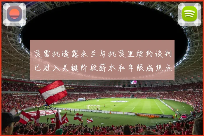 莫雷托透露米兰与托莫里续约谈判已进入关键阶段薪水和年限成焦点