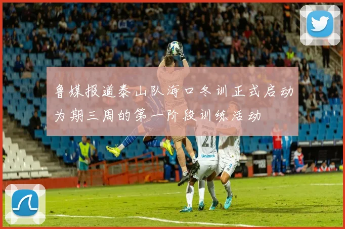 鲁媒报道泰山队海口冬训正式启动为期三周的第一阶段训练活动