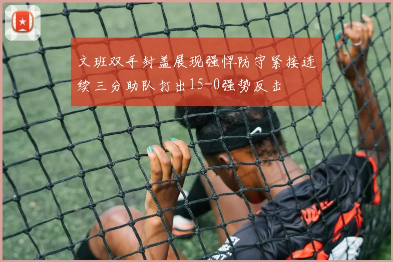 文班双手封盖展现强悍防守紧接连续三分助队打出15-0强势反击