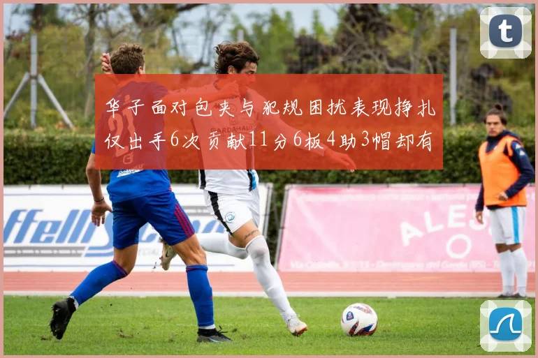 华子面对包夹与犯规困扰表现挣扎仅出手6次贡献11分6板4助3帽却有8次失误
