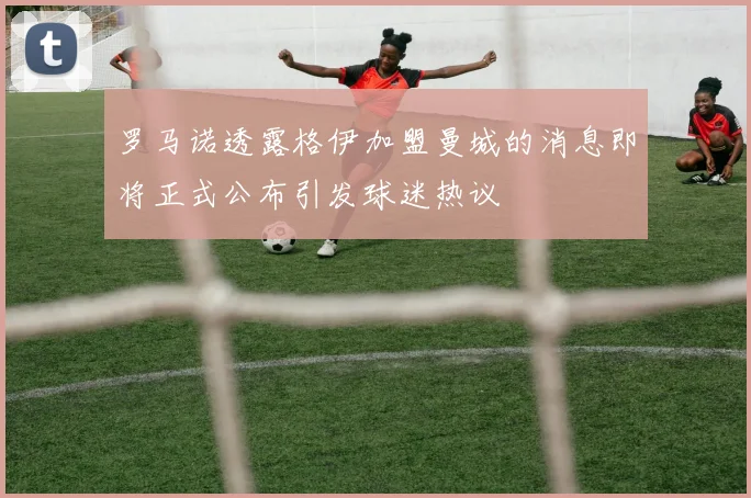 罗马诺透露格伊加盟曼城的消息即将正式公布引发球迷热议