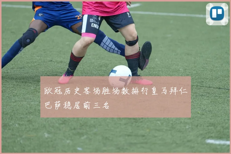 欧冠历史客场胜场数排行皇马拜仁巴萨稳居前三名